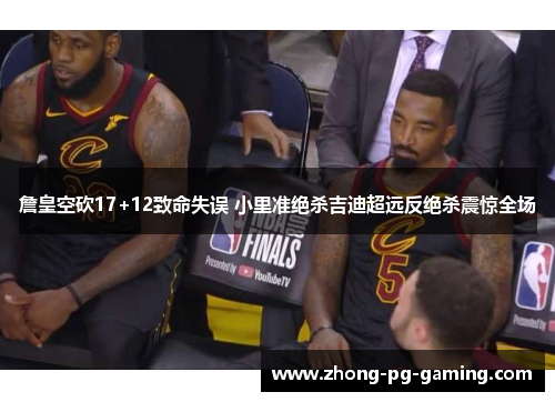 詹皇空砍17+12致命失误 小里准绝杀吉迪超远反绝杀震惊全场