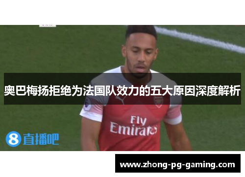 奥巴梅扬拒绝为法国队效力的五大原因深度解析