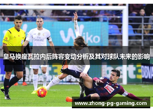 皇马换座瓦拉内后阵容变动分析及其对球队未来的影响