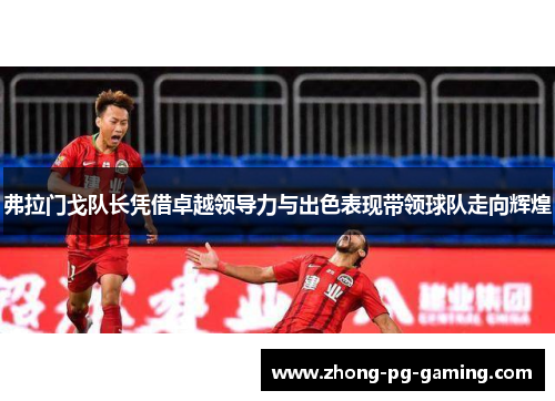 弗拉门戈队长凭借卓越领导力与出色表现带领球队走向辉煌