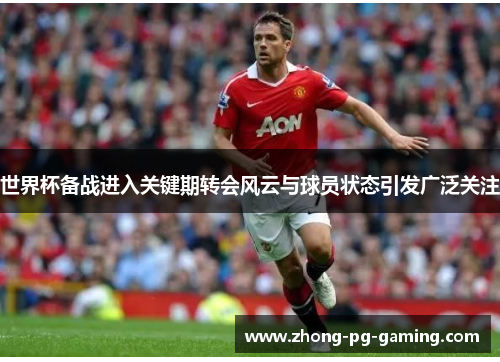 世界杯备战进入关键期转会风云与球员状态引发广泛关注