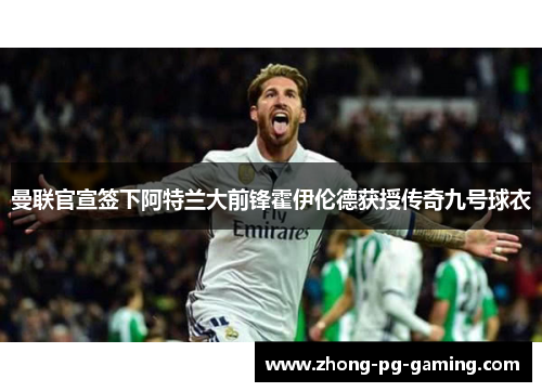 曼联官宣签下阿特兰大前锋霍伊伦德获授传奇九号球衣 曼联官宣签下阿特兰大前锋霍伊伦德获授传奇九号球衣