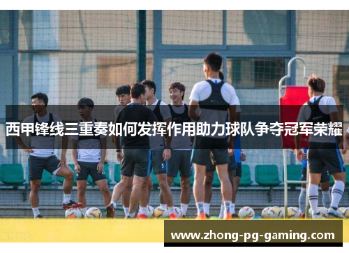 西甲锋线三重奏如何发挥作用助力球队争夺冠军荣耀