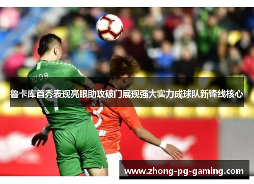 鲁卡库首秀表现亮眼助攻破门展现强大实力成球队新锋线核心