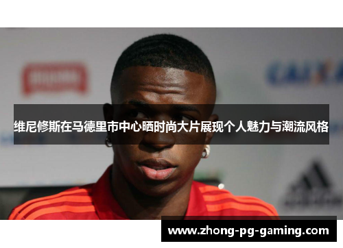 维尼修斯在马德里市中心晒时尚大片展现个人魅力与潮流风格